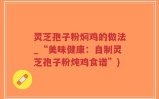 灵芝孢子粉焖鸡的做法_“美味健康：自制灵芝孢子粉炖鸡食谱”)