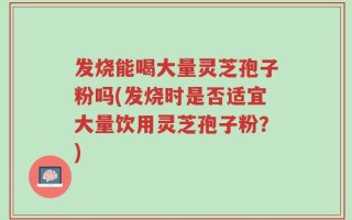 发烧能喝大量灵芝孢子粉吗(发烧时是否适宜大量饮用灵芝孢子粉？)