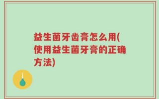 益生菌牙齿膏怎么用(使用益生菌牙膏的正确方法)