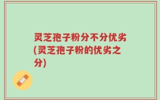 灵芝孢子粉分不分优劣(灵芝孢子粉的优劣之分)
