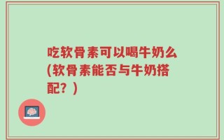 吃软骨素可以喝牛奶么(软骨素能否与牛奶搭配？)