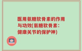 医用氨糖软骨素的作用与功效(氨糖软骨素：健康关节的保护神)