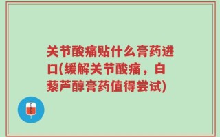 关节酸痛贴什么膏药进口(缓解关节酸痛，白藜芦醇膏药值得尝试)