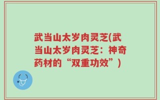 武当山太岁肉灵芝(武当山太岁肉灵芝：神奇药材的“双重功效”)