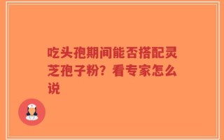 吃头孢期间能否搭配灵芝孢子粉？看专家怎么说