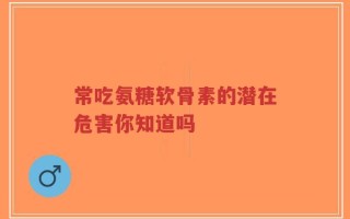 常吃氨糖软骨素的潜在危害你知道吗
