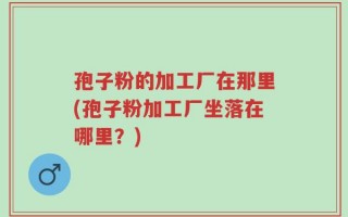 孢子粉的加工厂在那里(孢子粉加工厂坐落在哪里？)