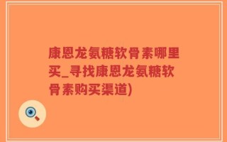 康恩龙氨糖软骨素哪里买_寻找康恩龙氨糖软骨素购买渠道)