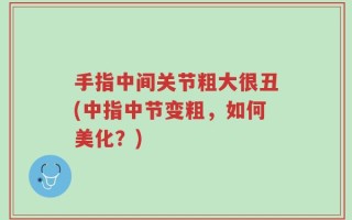 手指中间关节粗大很丑(中指中节变粗，如何美化？)