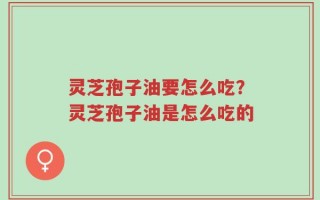 灵芝孢子油要怎么吃？灵芝孢子油是怎么吃的