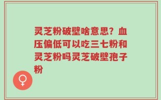 灵芝粉破壁啥意思？血压偏低可以吃三七粉和灵芝粉吗灵芝破壁孢子粉
