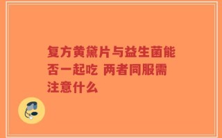 复方黄黛片与益生菌能否一起吃 两者同服需注意什么
