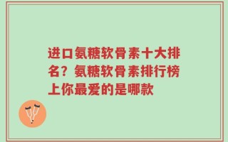 进口氨糖软骨素十大排名？氨糖软骨素排行榜上你最爱的是哪款