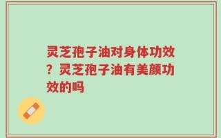 灵芝孢子油对身体功效？灵芝孢子油有美颜功效的吗