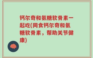 钙尔奇和氨糖软骨素一起吃(同食钙尔奇和氨糖软骨素，帮助关节健康)