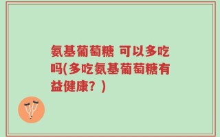 氨基葡萄糖 可以多吃吗(多吃氨基葡萄糖有益健康？)
