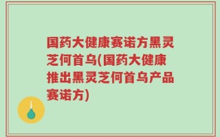 国药大健康赛诺方黑灵芝何首乌(国药大健康推出黑灵芝何首乌产品赛诺方)