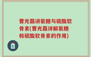 曹光磊讲氨糖与硫酸软骨素(曹光磊详解氨糖和硫酸软骨素的作用)