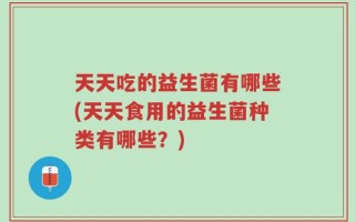 天天吃的益生菌有哪些(天天食用的益生菌种类有哪些？)