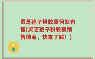 灵芝孢子粉胶囊何处有售(灵芝孢子粉胶囊销售地点，快来了解！)