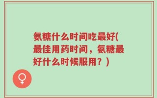 氨糖什么时间吃最好(最佳用药时间，氨糖最好什么时候服用？)