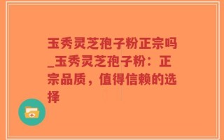 玉秀灵芝孢子粉正宗吗_玉秀灵芝孢子粉：正宗品质，值得信赖的选择