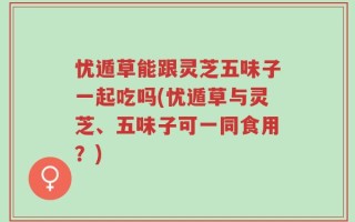 忧遁草能跟灵芝五味子一起吃吗(忧遁草与灵芝、五味子可一同食用？)