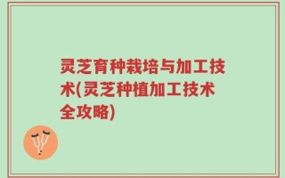 灵芝育种栽培与加工技术(灵芝种植加工技术全攻略)