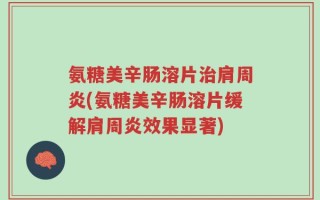 氨糖美辛肠溶片治肩周炎(氨糖美辛肠溶片缓解肩周炎效果显著)
