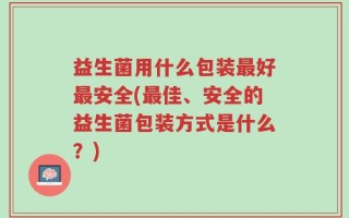 益生菌用什么包装最好最安全(最佳、安全的益生菌包装方式是什么？)