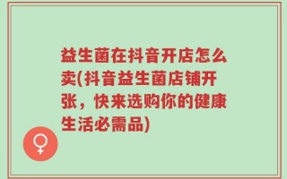益生菌在抖音开店怎么卖(抖音益生菌店铺开张，快来选购你的健康生活必需品)