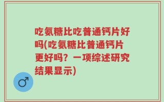 吃氨糖比吃普通钙片好吗(吃氨糖比普通钙片更好吗？一项综述研究结果显示)