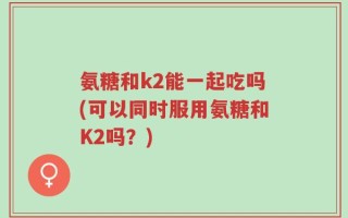 氨糖和k2能一起吃吗(可以同时服用氨糖和K2吗？)