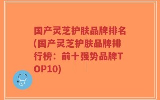 国产灵芝护肤品牌排名(国产灵芝护肤品牌排行榜：前十强势品牌TOP10)