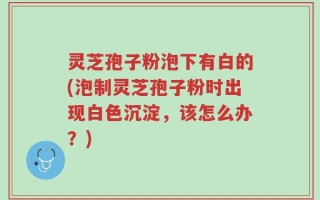 灵芝孢子粉泡下有白的(泡制灵芝孢子粉时出现白色沉淀，该怎么办？)