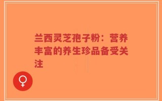 兰西灵芝孢子粉：营养丰富的养生珍品备受关注