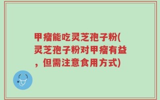 甲瘤能吃灵芝孢子粉(灵芝孢子粉对甲瘤有益，但需注意食用方式)