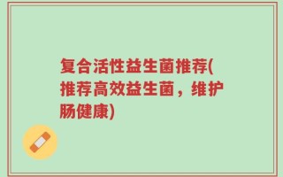复合活性益生菌推荐(推荐高效益生菌，维护肠健康)