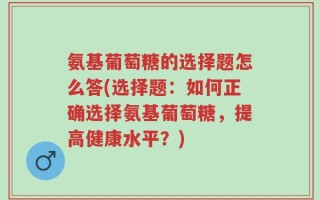 氨基葡萄糖的选择题怎么答(选择题：如何正确选择氨基葡萄糖，提高健康水平？)