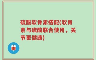 硫酸软骨素搭配(软骨素与硫酸联合使用，关节更健康)