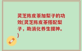 灵芝陈皮茶加梨子的功效(灵芝陈皮茶搭配梨子，助消化养生提神。)