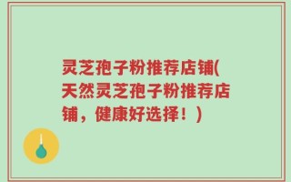 灵芝孢子粉推荐店铺(天然灵芝孢子粉推荐店铺，健康好选择！)