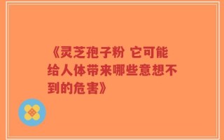 《灵芝孢子粉 它可能给人体带来哪些意想不到的危害》