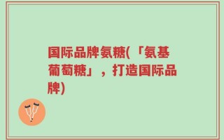国际品牌氨糖(「氨基葡萄糖」，打造国际品牌)