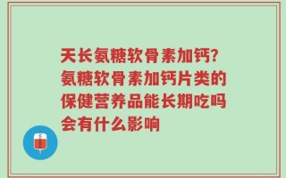 天长氨糖软骨素加钙？氨糖软骨素加钙片类的保健营养品能长期吃吗会有什么影响