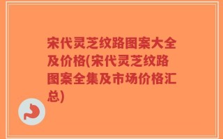 宋代灵芝纹路图案大全及价格(宋代灵芝纹路图案全集及市场价格汇总)