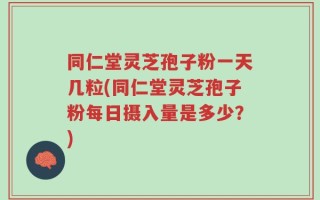 同仁堂灵芝孢子粉一天几粒(同仁堂灵芝孢子粉每日摄入量是多少？)