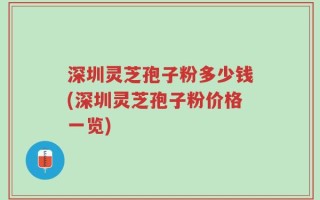 深圳灵芝孢子粉多少钱(深圳灵芝孢子粉价格一览)