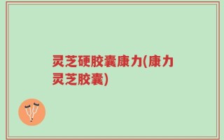 灵芝硬胶囊康力(康力灵芝胶囊)