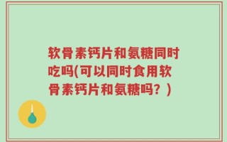 软骨素钙片和氨糖同时吃吗(可以同时食用软骨素钙片和氨糖吗？)